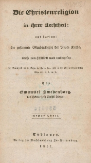 Die Christenreligion in ihrer Aechtheit : und darinn : die gesammte Glaubenslehre der Neuen Kirche, welche vom Herrn, ward vorhergesagt bei Daniel im 7. Cap. v. 13. u. 14., und in der Offenbarung Cap. 21 v. 1 u. 2. Tl. 1